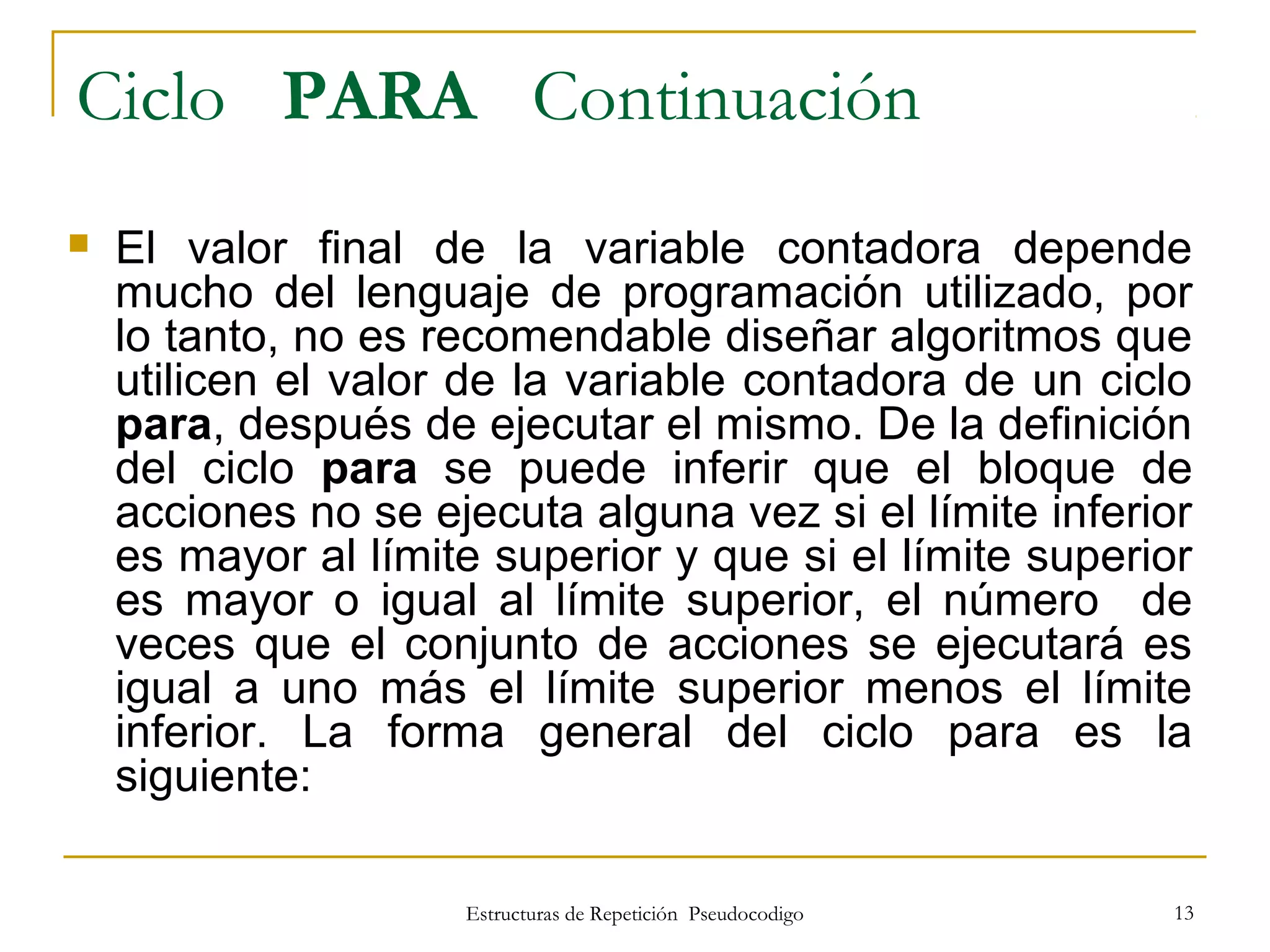 Estructuras de Repetición Pseudocodigo 13
Ciclo PARA Continuación
 El valor final de la variable contadora depende
mucho del lenguaje de programación utilizado, por
lo tanto, no es recomendable diseñar algoritmos que
utilicen el valor de la variable contadora de un ciclo
para, después de ejecutar el mismo. De la definición
del ciclo para se puede inferir que el bloque de
acciones no se ejecuta alguna vez si el límite inferior
es mayor al límite superior y que si el límite superior
es mayor o igual al límite superior, el número de
veces que el conjunto de acciones se ejecutará es
igual a uno más el límite superior menos el límite
inferior. La forma general del ciclo para es la
siguiente:
 