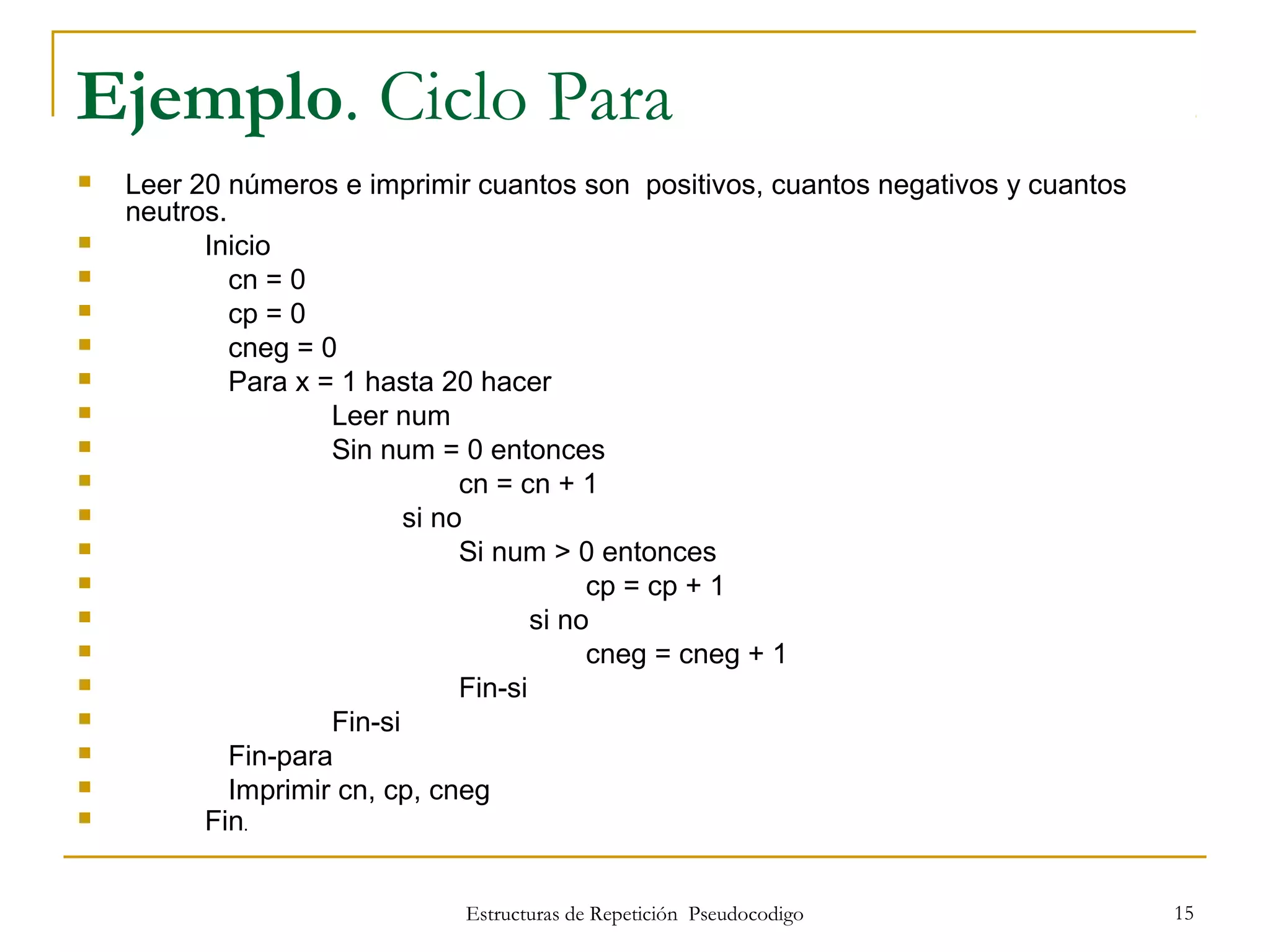 Estructuras de Repetición Pseudocodigo 15
Ejemplo. Ciclo Para
 Leer 20 números e imprimir cuantos son positivos, cuantos negativos y cuantos
neutros.
 Inicio
 cn = 0
 cp = 0
 cneg = 0
 Para x = 1 hasta 20 hacer
 Leer num
 Sin num = 0 entonces
 cn = cn + 1
 si no
 Si num > 0 entonces
 cp = cp + 1
 si no
 cneg = cneg + 1
 Fin-si
 Fin-si
 Fin-para
 Imprimir cn, cp, cneg
 Fin.
 