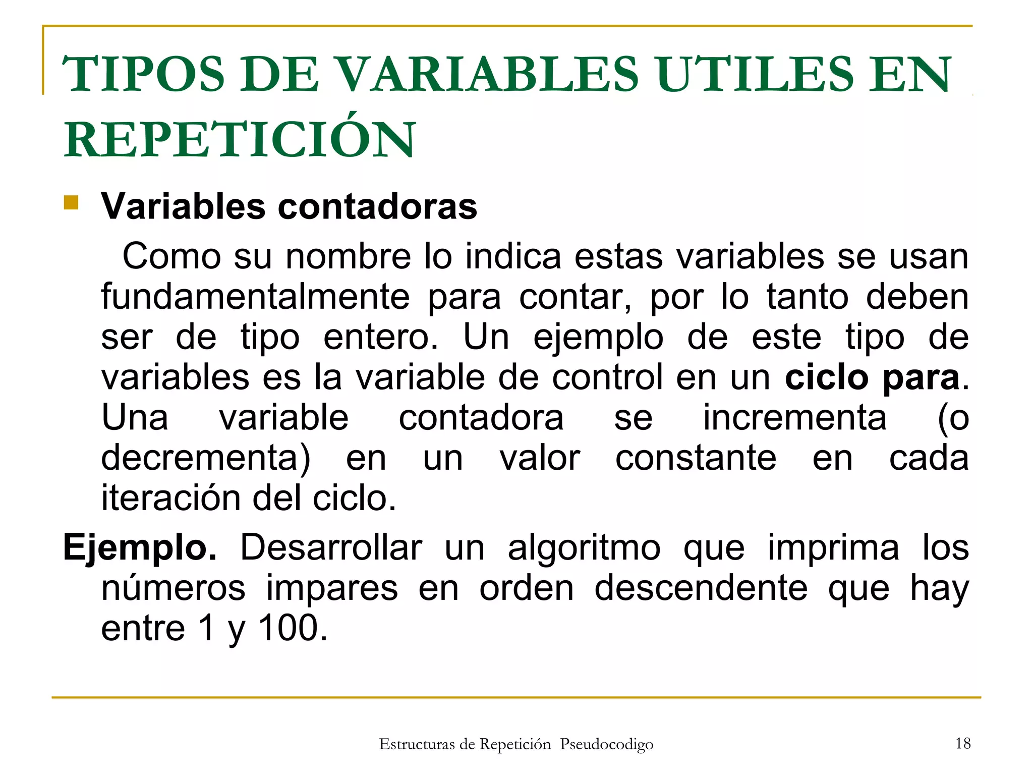 Estructuras de Repetición Pseudocodigo 18
TIPOS DE VARIABLES UTILES EN
REPETICIÓN
 Variables contadoras
Como su nombre lo indica estas variables se usan
fundamentalmente para contar, por lo tanto deben
ser de tipo entero. Un ejemplo de este tipo de
variables es la variable de control en un ciclo para.
Una variable contadora se incrementa (o
decrementa) en un valor constante en cada
iteración del ciclo.
Ejemplo. Desarrollar un algoritmo que imprima los
números impares en orden descendente que hay
entre 1 y 100.
 