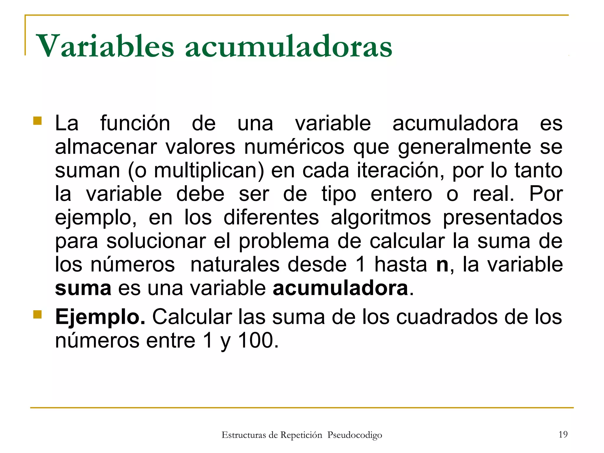 Estructuras de Repetición Pseudocodigo 19
Variables acumuladoras
 La función de una variable acumuladora es
almacenar valores numéricos que generalmente se
suman (o multiplican) en cada iteración, por lo tanto
la variable debe ser de tipo entero o real. Por
ejemplo, en los diferentes algoritmos presentados
para solucionar el problema de calcular la suma de
los números naturales desde 1 hasta n, la variable
suma es una variable acumuladora.
 Ejemplo. Calcular las suma de los cuadrados de los
números entre 1 y 100.
 
