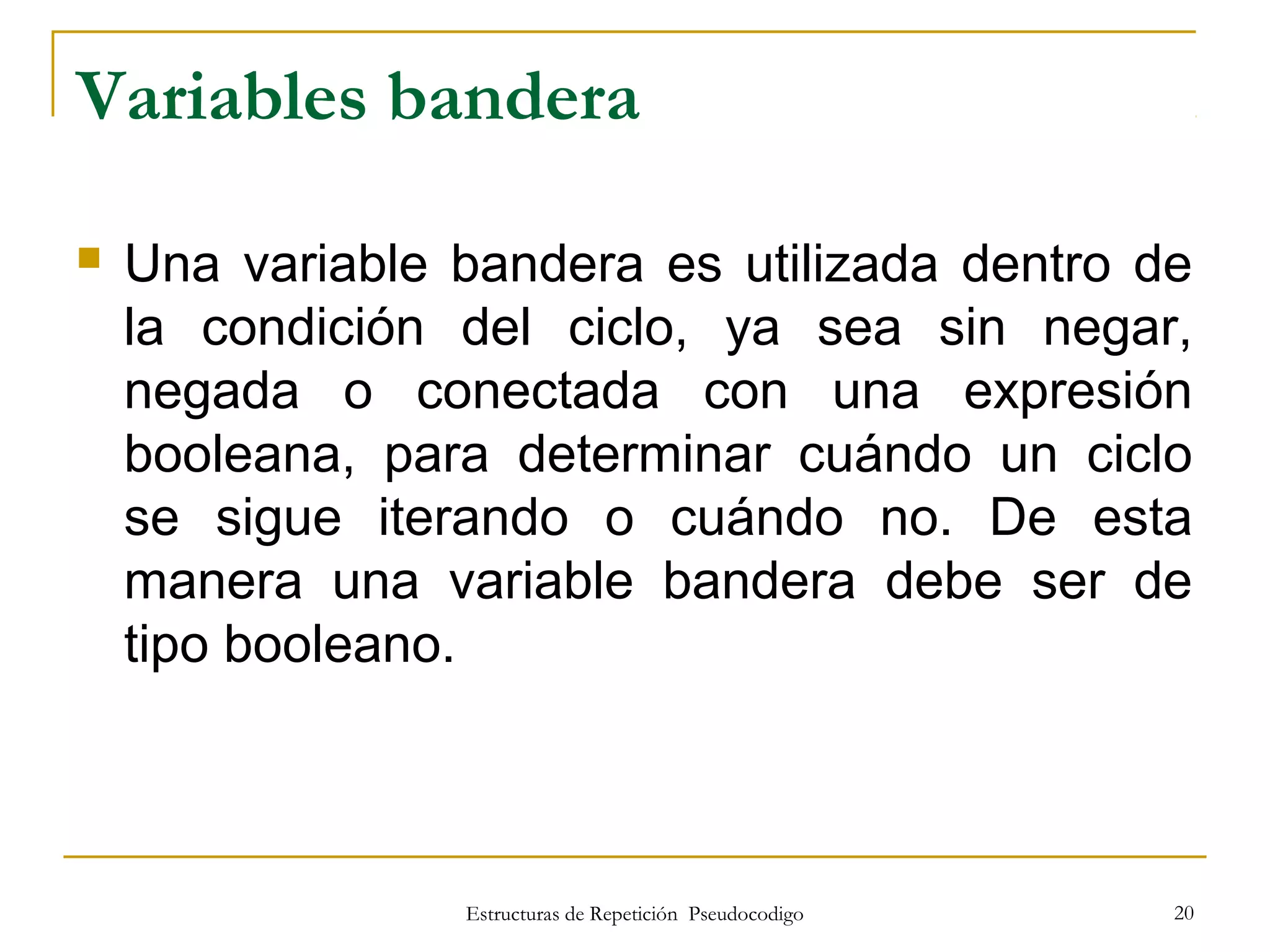 Estructuras de Repetición Pseudocodigo 20
Variables bandera
 Una variable bandera es utilizada dentro de
la condición del ciclo, ya sea sin negar,
negada o conectada con una expresión
booleana, para determinar cuándo un ciclo
se sigue iterando o cuándo no. De esta
manera una variable bandera debe ser de
tipo booleano.
 