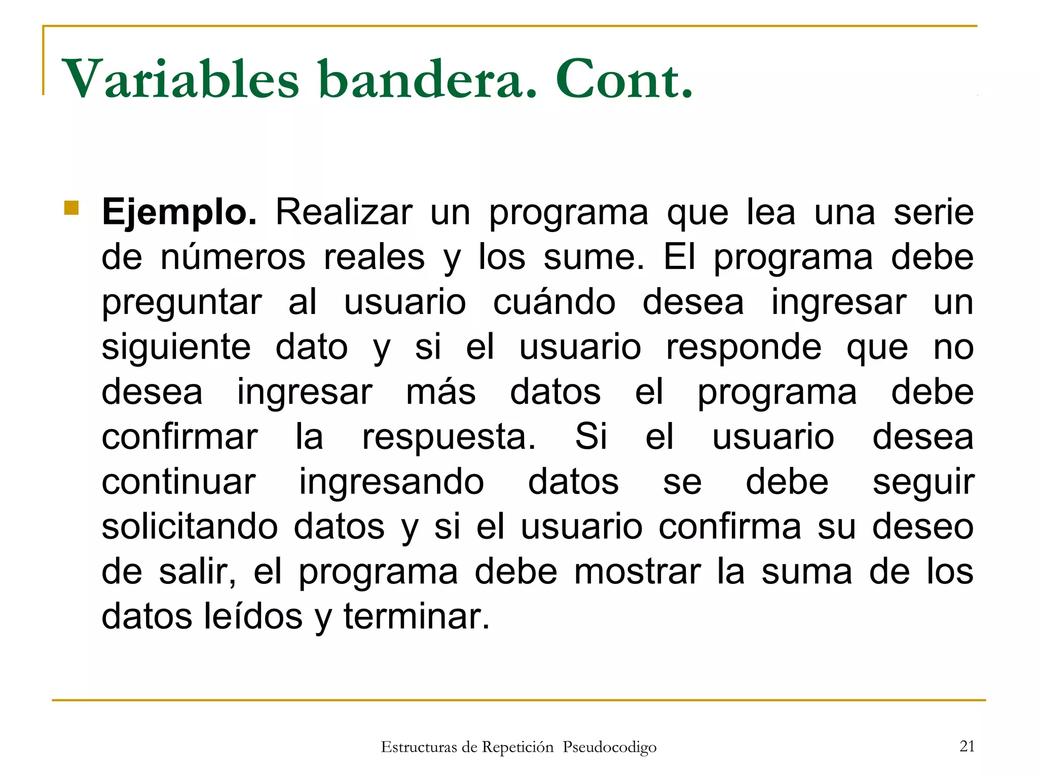 Estructuras de Repetición Pseudocodigo 21
Variables bandera. Cont.
 Ejemplo. Realizar un programa que lea una serie
de números reales y los sume. El programa debe
preguntar al usuario cuándo desea ingresar un
siguiente dato y si el usuario responde que no
desea ingresar más datos el programa debe
confirmar la respuesta. Si el usuario desea
continuar ingresando datos se debe seguir
solicitando datos y si el usuario confirma su deseo
de salir, el programa debe mostrar la suma de los
datos leídos y terminar.
 