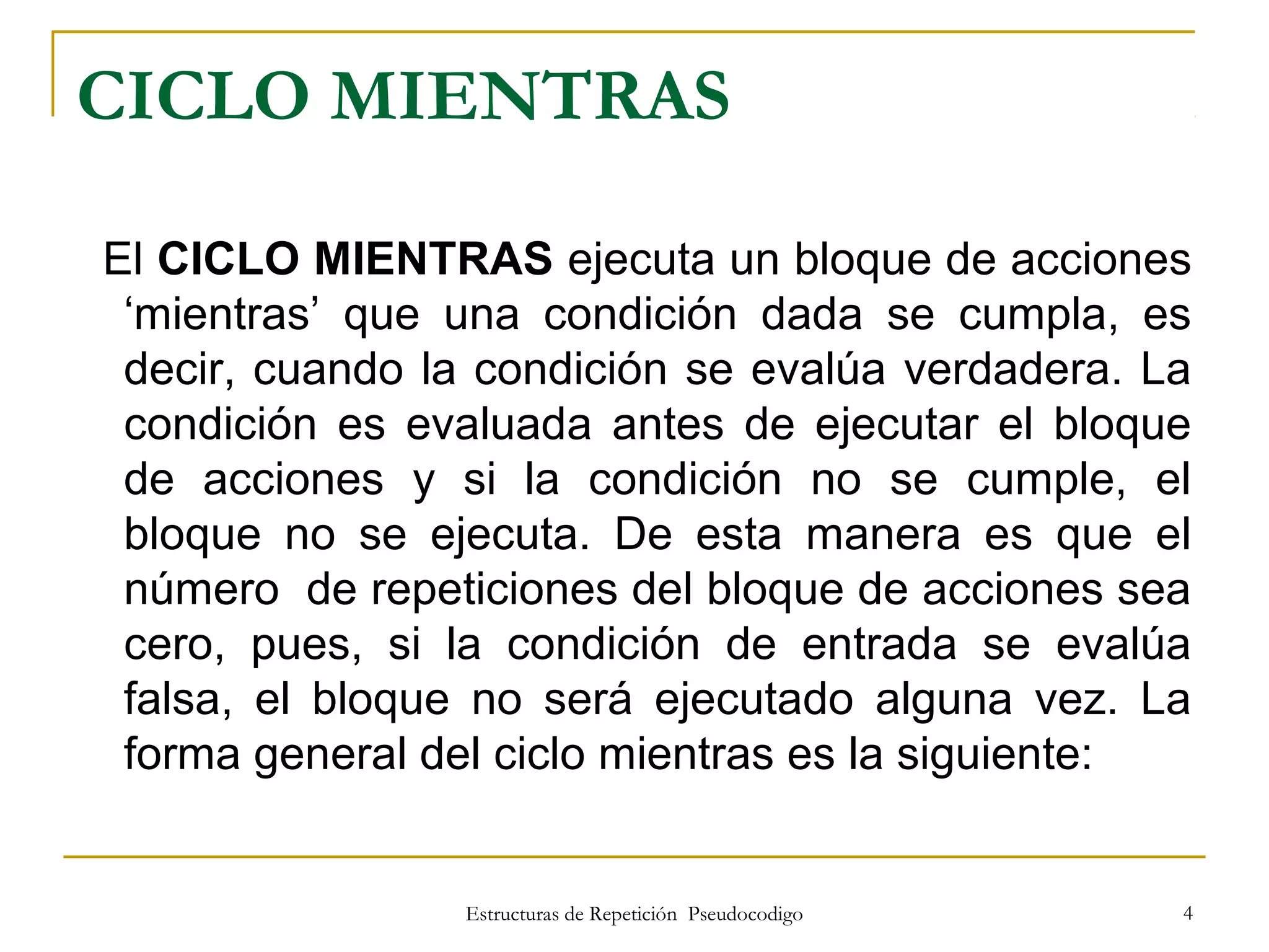 Estructuras de Repetición Pseudocodigo 4
CICLO MIENTRAS
El CICLO MIENTRAS ejecuta un bloque de acciones
‘mientras’ que una condición dada se cumpla, es
decir, cuando la condición se evalúa verdadera. La
condición es evaluada antes de ejecutar el bloque
de acciones y si la condición no se cumple, el
bloque no se ejecuta. De esta manera es que el
número de repeticiones del bloque de acciones sea
cero, pues, si la condición de entrada se evalúa
falsa, el bloque no será ejecutado alguna vez. La
forma general del ciclo mientras es la siguiente:
 