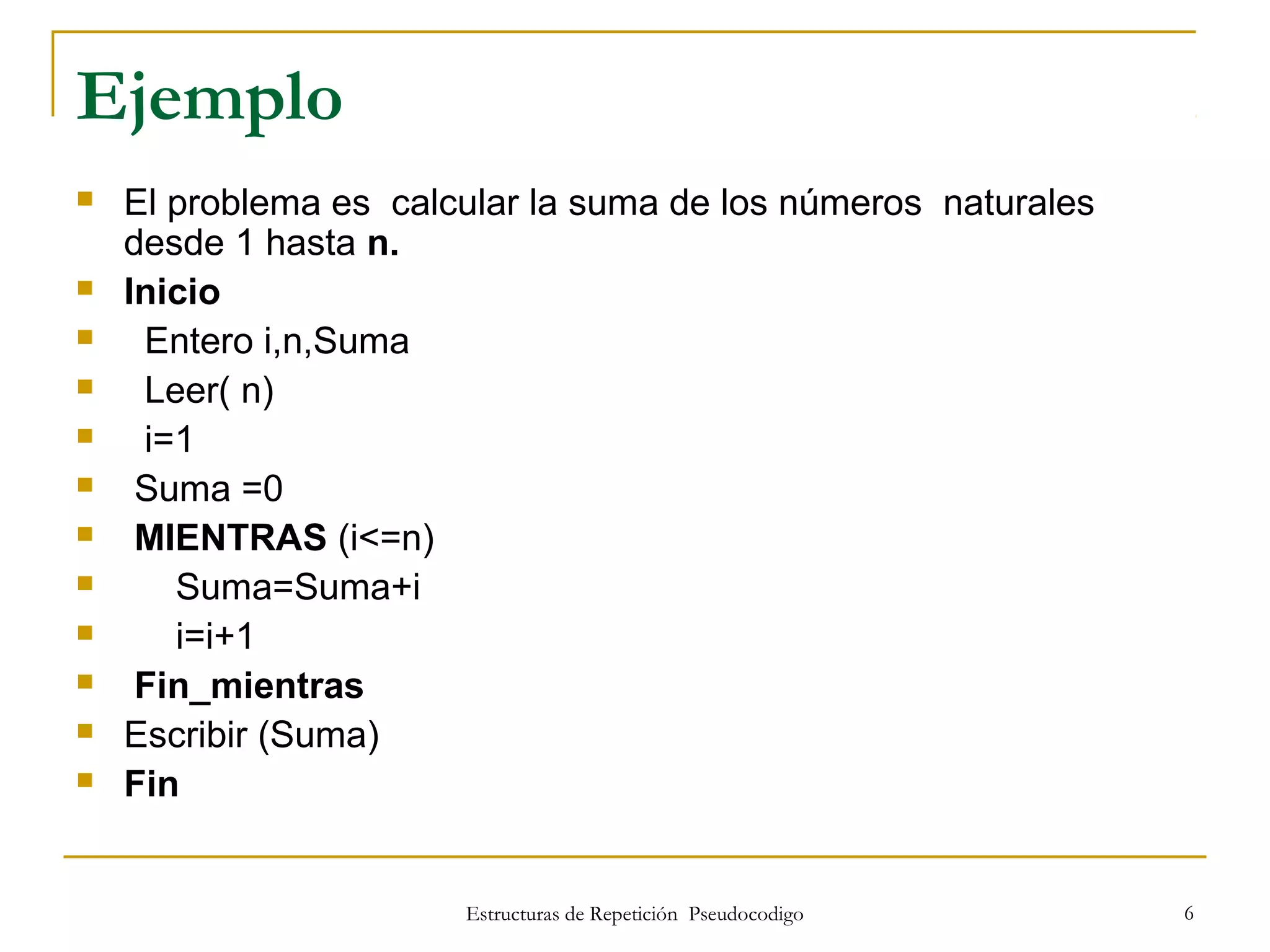 Estructuras de Repetición Pseudocodigo 6
Ejemplo
 El problema es calcular la suma de los números naturales
desde 1 hasta n.
 Inicio
 Entero i,n,Suma
 Leer( n)
 i=1
 Suma =0
 MIENTRAS (i<=n)
 Suma=Suma+i
 i=i+1
 Fin_mientras
 Escribir (Suma)
 Fin
 