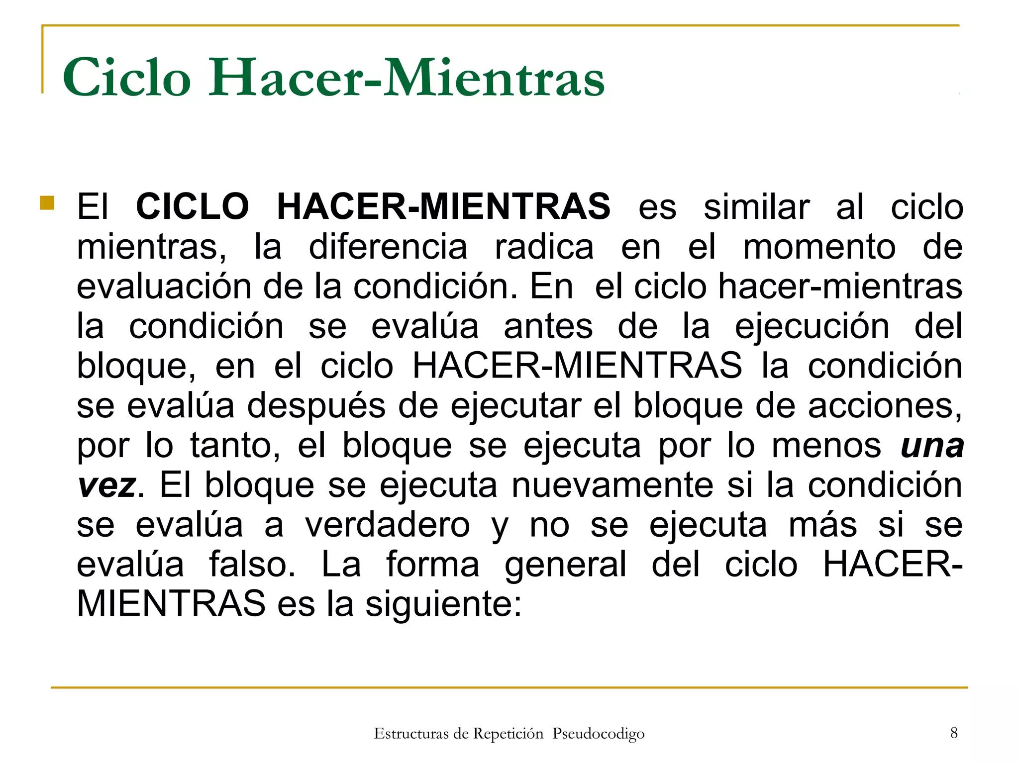 Estructuras de Repetición Pseudocodigo 8
Ciclo Hacer-Mientras
 El CICLO HACER-MIENTRAS es similar al ciclo
mientras, la diferencia radica en el momento de
evaluación de la condición. En el ciclo hacer-mientras
la condición se evalúa antes de la ejecución del
bloque, en el ciclo HACER-MIENTRAS la condición
se evalúa después de ejecutar el bloque de acciones,
por lo tanto, el bloque se ejecuta por lo menos una
vez. El bloque se ejecuta nuevamente si la condición
se evalúa a verdadero y no se ejecuta más si se
evalúa falso. La forma general del ciclo HACER-
MIENTRAS es la siguiente:
 
