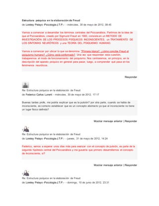 Estructura psíquica en la elaboración de Freud
de Loreley Pelayo -Psicología-J.T.P.- - miércoles, 30 de mayo de 2012, 08:45
Vamos a comenzar a desarrollar los términos centrales del Psicoanálisis. Partimos de la idea de
que el Psicoanálisis, creado por Sigmund Freud en 1900, consiste en un METODO DE
INVESTIGACIÓN DE LOS PROCESOS PSÍQUICOS INCONSCIENTES, un TRATAMIENTO DE
LOS SÍNTOMAS NEURÓTICOS y una TEORÍA DEL PSIQUISMO HUMANO.
Vamos a comenzar por ubicar lo que se denomina "Primera tópica": ¿cómo concibe Freud el
psiquismo humano? ¿Cómo está conformado? Una vez que respondan esta cuestión,
trabajaremos el modo de funcionamiento del psiquismo. Nos centraremos, en principio, en la
descripción del aparato psíquico en general para pasar, luego, a comprender qué pasa en los
fenómenos neuróticos.
Responder
Re: Estructura psíquica en la elaboración de Freud
de Federico Carlos Lunerti - miércoles, 30 de mayo de 2012, 17:17
Buenas tardes profe, me podría explicar que es la pulsión? por otra parte, cuando se habla de
inconsciente, es correcto establecer que es un concepto abstracto ya que el inconsciente no tiene
un lugar físico definido?
Mostrar mensaje anterior | Responder
Re: Estructura psíquica en la elaboración de Freud
de Loreley Pelayo -Psicología-J.T.P.- - jueves, 31 de mayo de 2012, 14:24
Federico, vamos a esperar unos días más para avanzar con el concepto de pulsión, es parte de la
segunda hipótesis central del Psicoanálisis y me gusatría que primero desarrollemos el concepto
de Inconsciente, si?
Mostrar mensaje anterior | Responder
Re: Estructura psíquica en la elaboración de Freud
de Loreley Pelayo -Psicología-J.T.P.- - domingo, 10 de junio de 2012, 23:31
 