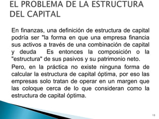 En finanzas, una definición de estructura de capital
podría ser "la forma en que una empresa financia
sus activos a través de una combinación de capital
y deuda       Es entonces la composición o la
"estructura" de sus pasivos y su patrimonio neto.
Pero, en la práctica no existe ninguna forma de
calcular la estructura de capital óptima, por eso las
empresas solo tratan de operar en un margen que
las coloque cerca de lo que consideran como la
estructura de capital óptima.


                                                        13
 