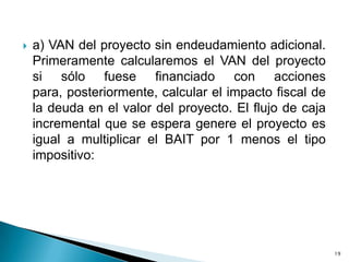    a) VAN del proyecto sin endeudamiento adicional.
    Primeramente calcularemos el VAN del proyecto
    si sólo fuese financiado con acciones
    para, posteriormente, calcular el impacto fiscal de
    la deuda en el valor del proyecto. El flujo de caja
    incremental que se espera genere el proyecto es
    igual a multiplicar el BAIT por 1 menos el tipo
    impositivo:




                                                          19
 