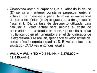    Obsérvese como al suponer que el valor de la deuda
    (D) se va a mantener constante perpetuamente, el
    volumen de intereses a pagar también se mantendrá
    de forma indefinida (ki D) al igual que la desgravación
    fiscal (t ki D). La tasa de descuento utilizada para
    calcular el valor actual será acorde al coste de
    oportunidad de la deuda, es decir, ki; por ello al estar
    multiplicando en el numerador y en el denominador de
    la expresión40 se anulan, quedando el valor actual del
    escudo fiscal perpetuo igual a t D. El valor actual neto
    ajustado (VANA) es entonces igual a:

   VANA = VAN + TD = 9.444.444 + 3.375.000 =
    12.819.444 €


                                                               23
 