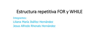 Estructura repetitiva FOR y WHILE
Integrantes:
Liliana María Ibáñez Hernández
Jesus Alfredo Rhenals Hernández
 
