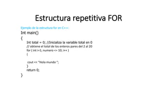Estructura repetitiva FOR
Ejemplo de la estructura for en C++:
Int main()
{
Int total = 0; //Inicializa la variable total en 0
// obtiene el total de los enteros pares del 2 al 20
for ( int i=1; numero <= 10; i++ )
{
cout << “Hola mundo “;
}
return 0;
}
 