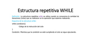 Estructura repetitiva WHILE
Definición: La estructura repetitiva while se utiliza cuando no conocemos la cantidad de
iteraciones (ciclos) que se realizaran en la operación que estamos realizando.
Esquema de la estructura while:
while (condicion){
Código de la instrucción del ciclo
}
Condición: Mientras que la condición se está cumpliendo el ciclo se sigue ejecutando.
 