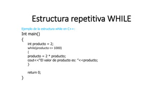 Estructura repetitiva WHILE
Ejemplo de la estructura while en C++:
Int main()
{
int producto = 2;
while(producto <= 1000)
{
producto = 2 * producto;
cout<<“El valor de producto es: ”<<producto;
}
return 0;
}
 