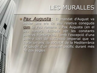 LES MURALLES
   Pax Augusta:       El mandat d'August va
    iniciar una era de pau relativa coneguda
    com la Pau romana o Pax Augusta (en el
    seu honor). Excepte per les constants
    guerres frontereres, i amb l'excepció d'una
    guerra civil de successió imperial que va
    durar un any, la societat de la Mediterrània
    va gaudir d'un ambient pacífic durant més
    de dos segles.
 