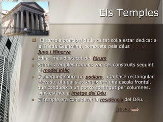 Els Temples

 El temple principal de la ciutat solia estar dedicat a
    la Tríade Capitolina, composta pels déus Júpiter,
    Juno i Minerva
   Edifici més destacat del fòrum.
   Primers temples romans van ser construïts seguint
    el model itàlic.
   S'aixequen sobre un podium, una base rectangular
    elevada, al qual s'accedeix per una escala frontal,
    que condueix a un porxo sostingut per columnes.
    Dins estava la imatge del Déu.
   El temple era considerat la residència del Déu.

                                      ÍNDEX
 