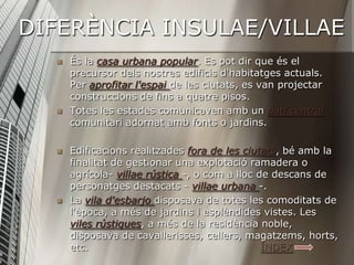 DIFERÈNCIA INSULAE/VILLAE
     És la casa urbana popular. Es pot dir que és el
      precursor dels nostres edificis d'habitatges actuals.
      Per aprofitar l'espai de les ciutats, es van projectar
      construccions de fins a quatre pisos.
     Totes les estades comunicaven amb un pati central
      comunitari adornat amb fonts o jardins.

     Edificacions realitzades fora de les ciutats, bé amb la
      finalitat de gestionar una explotació ramadera o
      agrícola- villae rústica -, o com a lloc de descans de
      personatges destacats - villae urbana -.
     La vila d'esbarjo disposava de totes les comoditats de
      l'època, a més de jardins i esplèndides vistes. Les
      viles rústiques, a més de la residència noble,
      disposava de cavallerisses, cellers, magatzems, horts,
      etc.                                      ÍNDEX
 