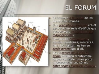 EL FORUM
   Es situaven a la cruïlla de les
    grans vies urbanes.
   Una gran plaça porticada era el
    centre d'una sèrie d'edificis que
    l'envoltaven, comunicant així
    mitjançant ella.
   Temples de culte imperial,
    escoles, basíliques, mercats i,
    fins i tot, les termes tenien
    accés directe des d'ell.
   Era el centre de la vida de
    Roma en època republicana.
    Aquest camp de ruïnes porta
    impresos en el seu sòl els
    dotze segles d'història romana.
 
