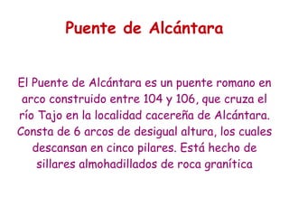 Puente de Alcántara


El Puente de Alcántara es un puente romano en
 arco construido entre 104 y 106, que cruza el
río Tajo en la localidad cacereña de Alcántara.
Consta de 6 arcos de desigual altura, los cuales
   descansan en cinco pilares. Está hecho de
    sillares almohadillados de roca granítica
 