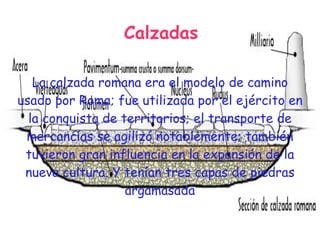 Calzadas

   La calzada romana era el modelo de camino
usado por Roma; fue utilizada por el ejército en
  la conquista de territorios; el transporte de
 mercancías se agilizó notablemente; también
 tuvieron gran influencia en la expansión de la
 nueva cultura. Y tenían tres capas de piedras
                   argamasada
 