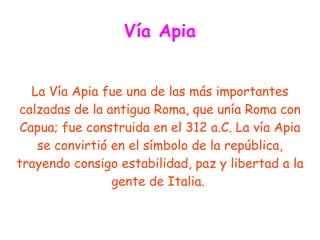 Vía Apia


   La Vía Apia fue una de las más importantes
calzadas de la antigua Roma, que unía Roma con
 Capua; fue construida en el 312 a.C. La vía Apia
    se convirtió en el símbolo de la república,
trayendo consigo estabilidad, paz y libertad a la
                 gente de Italia.
 