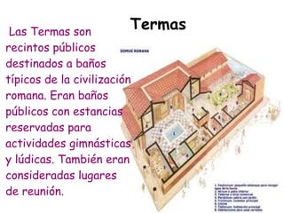 Las Termas son
                         Termas
recintos públicos
destinados a baños
típicos de la civilización
romana. Eran baños
públicos con estancias
reservadas para
actividades gimnásticas
y lúdicas. También eran
consideradas lugares
de reunión.
 