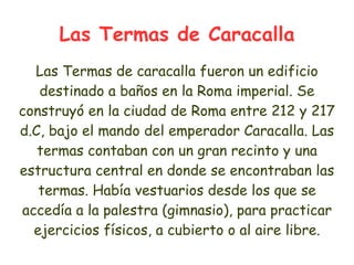 Las Termas de Caracalla
  Las Termas de caracalla fueron un edificio
   destinado a baños en la Roma imperial. Se
construyó en la ciudad de Roma entre 212 y 217
d.C, bajo el mando del emperador Caracalla. Las
   termas contaban con un gran recinto y una
estructura central en donde se encontraban las
   termas. Había vestuarios desde los que se
accedía a la palestra (gimnasio), para practicar
  ejercicios físicos, a cubierto o al aire libre.
 