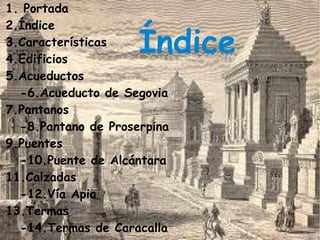 1. Portada
2.Índice
3.Características
4.Edificios
                     Índice
5.Acueductos
  -6.Acueducto de Segovia
7.Pantanos
  -8.Pantano de Proserpina
9.Puentes
  -10.Puente de Alcántara
11.Calzadas
  -12.Vía Apia
13.Termas
  -14.Termas de Caracalla
 