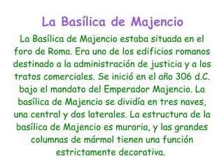 La Basílica de Majencio
  La Basílica de Majencio estaba situada en el
foro de Roma. Era uno de los edificios romanos
destinado a la administración de justicia y a los
tratos comerciales. Se inició en el año 306 d.C.
  bajo el mandato del Emperador Majencio. La
 basílica de Majencio se dividía en tres naves,
una central y dos laterales. La estructura de la
 basílica de Majencio es muraria, y las grandes
    columnas de mármol tienen una función
           estrictamente decorativa.
 