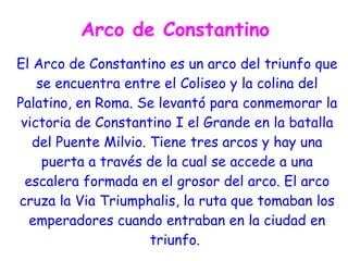 Arco de Constantino
El Arco de Constantino es un arco del triunfo que
    se encuentra entre el Coliseo y la colina del
Palatino, en Roma. Se levantó para conmemorar la
 victoria de Constantino I el Grande en la batalla
   del Puente Milvio. Tiene tres arcos y hay una
     puerta a través de la cual se accede a una
  escalera formada en el grosor del arco. El arco
cruza la Via Triumphalis, la ruta que tomaban los
   emperadores cuando entraban en la ciudad en
                      triunfo.
 