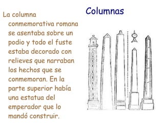 La columna               Columnas
 conmemorativa romana
 se asentaba sobre un
 podio y todo el fuste
 estaba decorado con
 relieves que narraban
 los hechos que se
 conmemoran. En la
 parte superior había
 una estatua del
 emperador que lo
 mandó construir.
 
