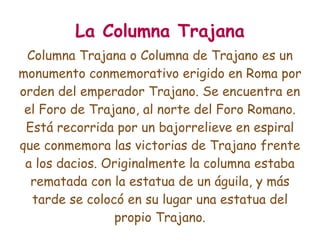La Columna Trajana
 Columna Trajana o Columna de Trajano es un
monumento conmemorativo erigido en Roma por
orden del emperador Trajano. Se encuentra en
 el Foro de Trajano, al norte del Foro Romano.
 Está recorrida por un bajorrelieve en espiral
que conmemora las victorias de Trajano frente
 a los dacios. Originalmente la columna estaba
  rematada con la estatua de un águila, y más
  tarde se colocó en su lugar una estatua del
                 propio Trajano.
 