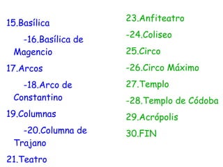 23.Anfiteatro
15.Basílica
                    -24.Coliseo
  -16.Basílica de
 Magencio           25.Circo
17.Arcos            -26.Circo Máximo
   -18.Arco de      27.Templo
 Constantino        -28.Templo de Códoba
19.Columnas         29.Acrópolis
   -20.Columna de   30.FIN
 Trajano
21.Teatro
 