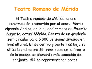 Teatro Romano de Mérida
       El Teatro romano de Mérida es una
  construcción promovida por el cónsul Marco
Vipsanio Agripa, en la ciudad romana de Emerita
 Augusta, actual Mérida. Consta de un graderío
  semicircular para 5.800 personas dividido en
 tres alturas. En su centro y parte más baja se
 sitúa la orchestra .El frons scaenae, o frente
   de la escena es elemento más conocido del
    conjunto. Allí se representaban obras.
 