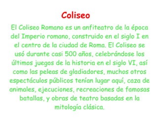 Coliseo
El Coliseo Romano es un anfiteatro de la época
del Imperio romano, construido en el siglo I en
  el centro de la ciudad de Roma. El Coliseo se
  usó durante casi 500 años, celebrándose los
 últimos juegos de la historia en el siglo VI, así
 como las peleas de gladiadores, muchos otros
espectáculos públicos tenían lugar aquí, caza de
animales, ejecuciones, recreaciones de famosas
    batallas, y obras de teatro basadas en la
                 mitología clásica.
 