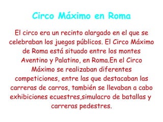 Circo Máximo en Roma
  El circo era un recinto alargado en el que se
celebraban los juegos públicos. El Circo Máximo
     de Roma está situado entre los montes
    Aventino y Palatino, en Roma.En el Circo
        Máximo se realizaban diferentes
  competiciones, entre las que destacaban las
carreras de carros, también se llevaban a cabo
exhibiciones ecuestres,simulacro de batallas y
               carreras pedestres.
 