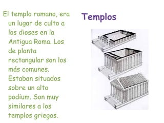 El templo romano, era
                        Templos
  un lugar de culto a
  los dioses en la
  Antigua Roma. Los
  de planta
  rectangular son los
  más comunes.
  Estaban situados
  sobre un alto
  podium. Son muy
  similares a los
  templos griegos.
 