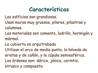 Características
Los edificios son grandiosos.
Usan muros muy gruesos, pilares, pilastras y
columnas.
Los materiales son cemento, ladrillo, hormigón y
mármol.
La cubierta es arquitrabada
Utilizan el arco de medio punto, la bóveda de
aristas y de cañón, y la cúpula semiesférica.
Los órdenes son: dórico, jónico, corintio,
etrusco y compuesto
 