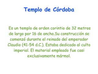 Templo de Córdoba


Es un templo de orden corintio de 32 metros
de largo por 16 de ancho.Su construcción se
 comenzó durante el reinado del emperador
Claudio (41-54 d.C.). Estaba dedicado al culto
   imperial. El material empleado fue casi
           exclusivamente mármol.
 