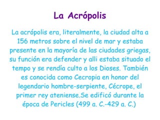 La Acrópolis
 La acrópolis era, literalmente, la ciudad alta a
   156 metros sobre el nivel de mar y estaba
presente en la mayoría de las ciudades griegas,
su función era defender y alli estaba situado el
 tempo y se rendía culto a los Dioses. También
    es conocida como Cecropia en honor del
   legendario hombre-serpiente, Cécrope, el
  primer rey ateniense.Se edificó durante la
     época de Pericles (499 a. C.-429 a. C.)
 
