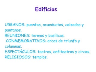 Edificios

URBANOS: puentes, acueductos, calzadas y
pantanos.
REUNIONES: termas y basílicas.
 CONMEMORATIVOS: arcos de triunfo y
columnas.
ESPECTÁCULOS: teatros, anfiteatros y circos.
RELIGIOSOS: templos.
 