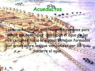Acueductos


Los acueductos los construían los romanos para
  salvar los desniveles; conducían el agua de los
ríos cercanos hacia la ciudad. Estaban formados
 por arcos sobre los que van canales por los que
                 discurre el agua.
 