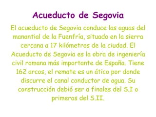Acueducto de Segovia
El acueducto de Segovia conduce las aguas del
 manantial de la Fuenfría, situado en la sierra
    cercana a 17 kilómetros de la ciudad. El
Acueducto de Segovia es la obra de ingeniería
civil romana más importante de España. Tiene
  162 arcos, el remate es un ático por donde
    discurre el canal conductor de agua. Su
   construcción debió ser a finales del S.I o
               primeros del S.II.
 