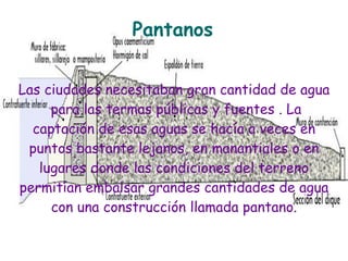 Pantanos


Las ciudades necesitaban gran cantidad de agua
     para las termas públicas y fuentes . La
  captación de esas aguas se hacía a veces en
 puntos bastante lejanos, en manantiales o en
   lugares donde las condiciones del terreno
permitían embalsar grandes cantidades de agua
     con una construcción llamada pantano.
 