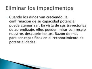 Cuando los niños van creciendo, la
confirmación de su capacidad potencial
puede atemorizar. En vista de sus trayectorias
de aprendizaje, ellos pueden mirar con recelo
nuestros descubrimientos. Razón de mas
para ser específicos en el reconocimiento de
potencialidades.
 