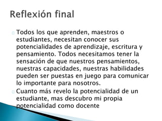Todos los que aprenden, maestros o
estudiantes, necesitan conocer sus
potencialidades de aprendizaje, escritura y
pensamiento. Todos necesitamos tener la
sensación de que nuestros pensamientos,
nuestras capacidades, nuestras habilidades
pueden ser puestas en juego para comunicar
lo importante para nosotros.
Cuanto más revelo la potencialidad de un
estudiante, mas descubro mi propia
potencialidad como docente
 