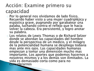 Por lo general nos olvidamos de lado físico.
Recuerdo haber visto a una mujer cuadripléjica y
espástica grave, pugnando por garabatear una
palaba, luchando contra el reflejo que le hacia
volver la cabeza. Era persistente, y logro anotar
su palabra.
Los relatos de Lewis Thomas o de Richard Selzer
donde se abordan las capacidades del hombre
desde la perspectiva de un medico, y el milagro
de la potencialidad humana se despliega todavía
mas ante mis ojos. Las capacidades humanas
empiezan a tomar una dimensión mucho mas
importante. Los aportes que podemos hacernos a
nosotros mismos y a los demás son ilimitados. La
vida es demasiado corta como para no
considerarnos
 
