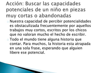 Nuestra capacidad de percibir potencialidades
es obstaculizada frecuentemente por aquellos
trabajos muy cortos, escritos por los chicos
que no valoran mucho el hecho de escribir.
Todo el mundo tiene alguna historia que
contar. Para muchos, la historia esta atrapada
en una sola frase, esperando que alguien
libere ese potencial.
 