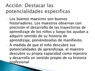 Los buenos maestros son buenos
historiadores. Los maestros observan con
precisión el desarrollo de las trayectorias de
aprendizaje de los niños y luego los ayudan a
adquirir sentido de su historia de
aprendizaje, poniéndoselas de manifiesto.
A medida de que el niño descubre sus
potencialidades de aprendizaje, el maestro
descubre su propia capacidad como maestro
y desarrolla un sentido propio de su historia
profesional
 