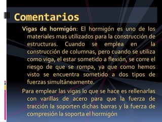 VocabularioTracción: Se llama esfuerzo de tracción a toda carga o fuerza que tiende a alargar el objeto sobre el que actúaCompresión: Se llama esfuerzo de compresión a toda carga o fuerza que al actuar sobre un sólido tiende a comprimirlo.Flexión: Un elemento esta sometido a flexión cuando sobre el actúa una o mas fuerzas que tratan de curvarlo. (actúan al mismo tiempo tracción y compresión).Viga: Pieza horizontal, cuya sección longitudinal es mayor que la transversal, destinada a soportar carga.Columna: Es un apoyo vertical empleado para sostener cargas.