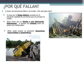 ¿POR QUÉ FALLAN? A veces por la  fatiga elástica  causada por la actuación repetida de una fuerza que en principio se resiste.  A veces, las estructuras fallan y se hunden. ¿Por qué pasa esto?: Otras veces por un  diseño o una fabricación defectuosos  . O porque las  uniones  entre las partes son inadecuadas. Otras veces porque se producen  situaciones imprevisibles o catastróficas. 